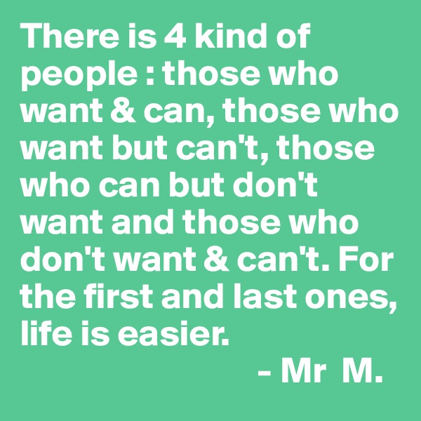 There is 4 kind of people : those who want & can, those who want but can't, those who can but don't want and those who don't want & can't. For the first and last ones, life is easier.
                                - Mr  M.