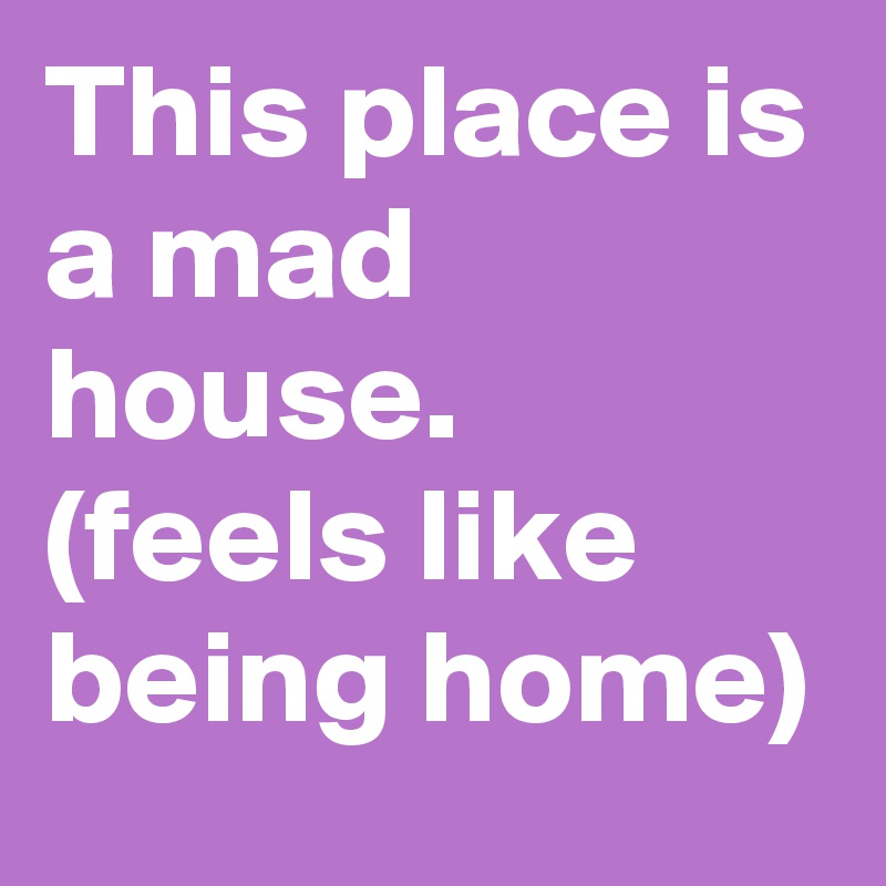 This place is a mad house.
(feels like being home)