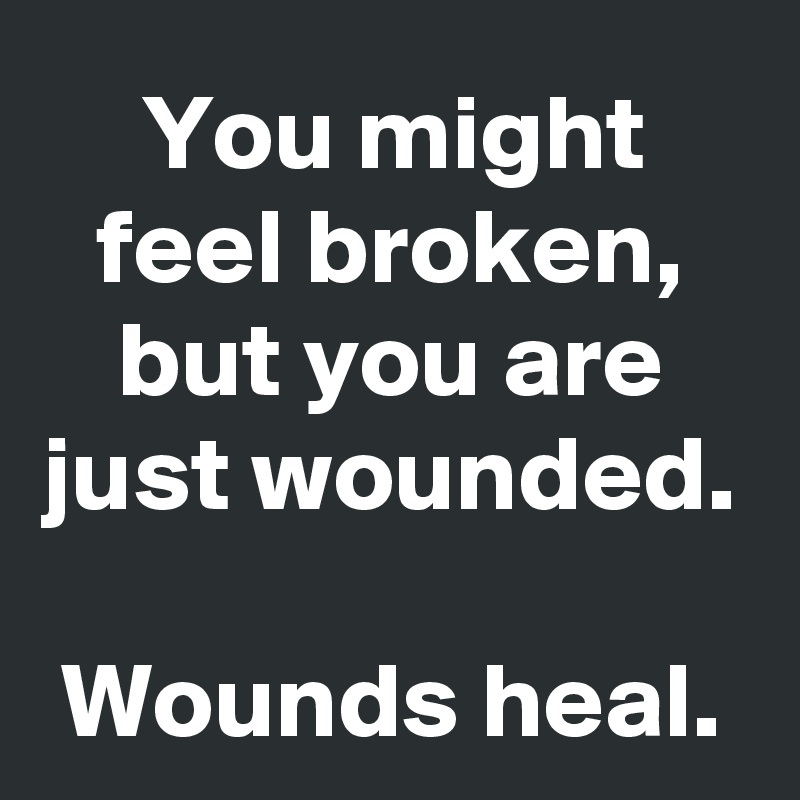 You might feel broken, but you are just wounded.

Wounds heal.