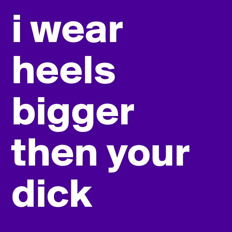 i wear heels bigger then your dick 