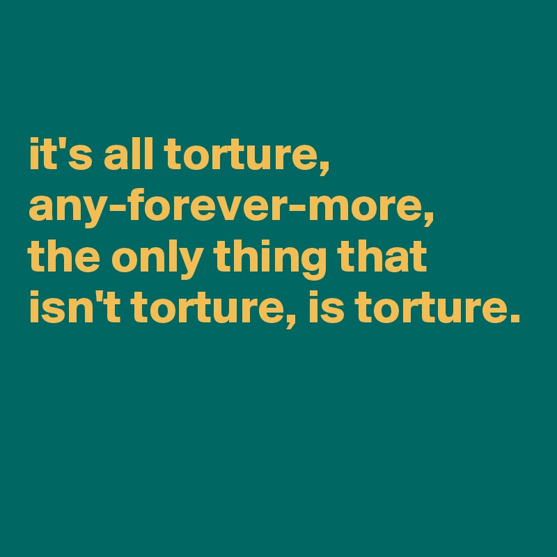 

it's all torture, any-forever-more, 
the only thing that isn't torture, is torture. 


