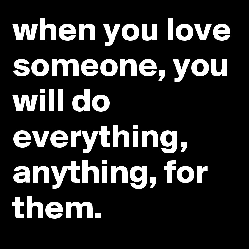 when you love someone, you will do everything, anything, for them.