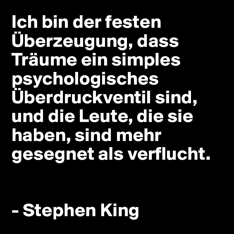 Ich bin der festen Überzeugung, dass  Träume ein simples psychologisches Überdruckventil sind, und die Leute, die sie haben, sind mehr gesegnet als verflucht.


- Stephen King