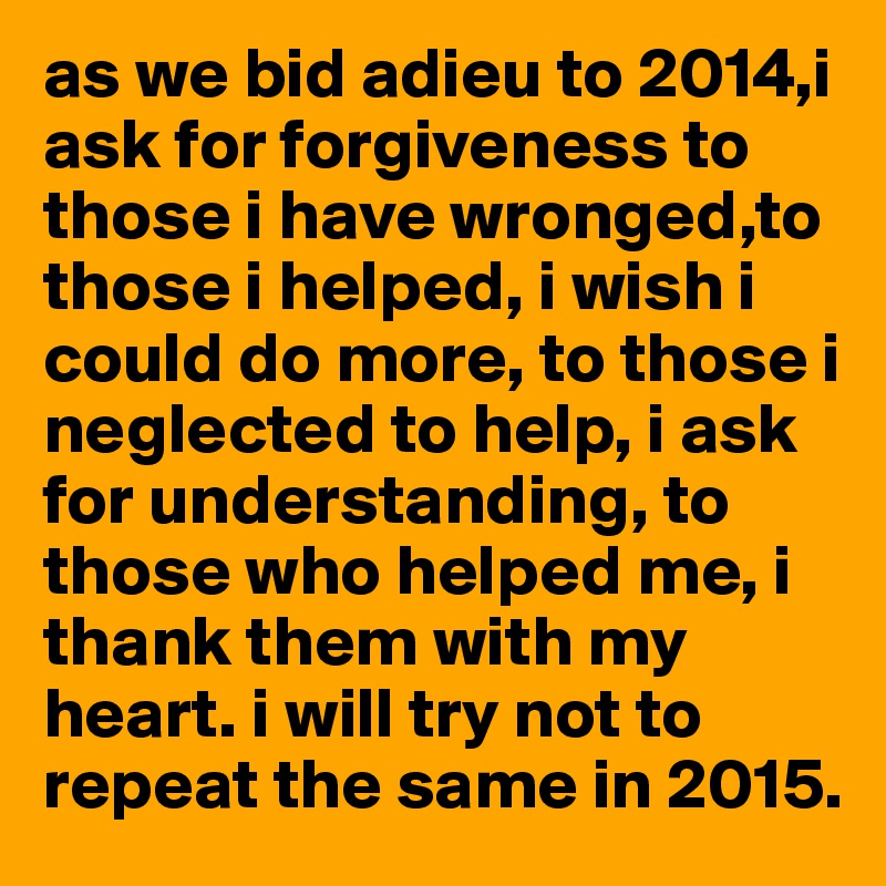 as we bid adieu to 2014,i ask for forgiveness to those i have wronged,to those i helped, i wish i could do more, to those i neglected to help, i ask for understanding, to those who helped me, i thank them with my heart. i will try not to repeat the same in 2015. 