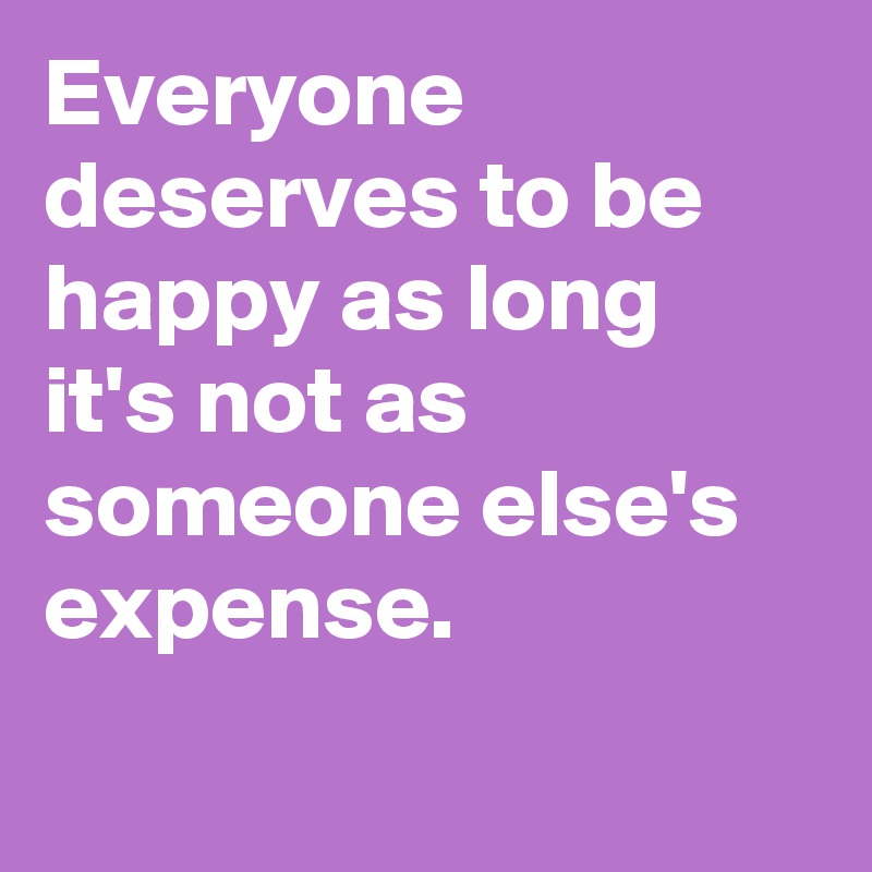 Everyone deserves to be happy as long it's not as someone else's expense.