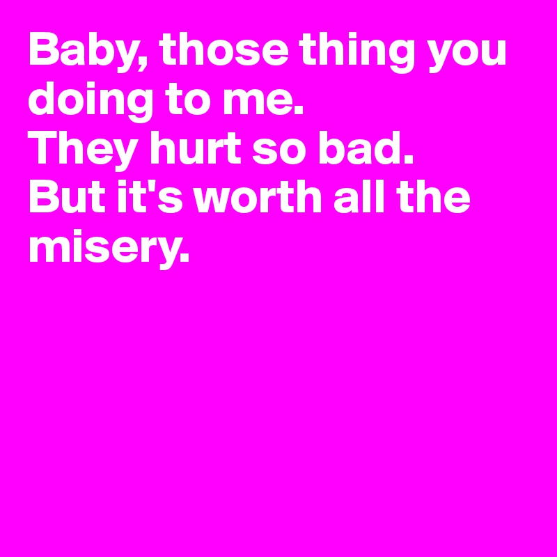 Baby, those thing you doing to me.
They hurt so bad.
But it's worth all the misery.




