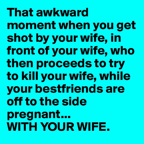 That awkward moment when you get shot by your wife, in front of your wife, who then proceeds to try to kill your wife, while your bestfriends are off to the side pregnant...
WITH YOUR WIFE.