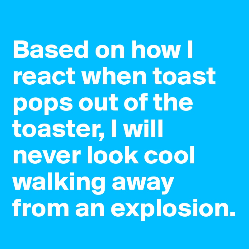
Based on how I react when toast pops out of the toaster, I will never look cool walking away from an explosion.