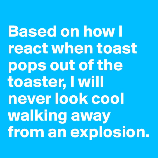 
Based on how I react when toast pops out of the toaster, I will never look cool walking away from an explosion.