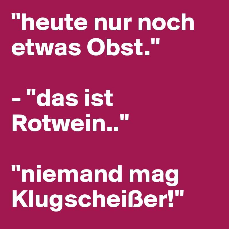 "heute nur noch etwas Obst."

- "das ist Rotwein.."

"niemand mag Klugscheißer!"