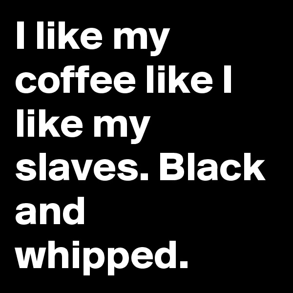 I like my coffee like I like my slaves. Black and whipped.