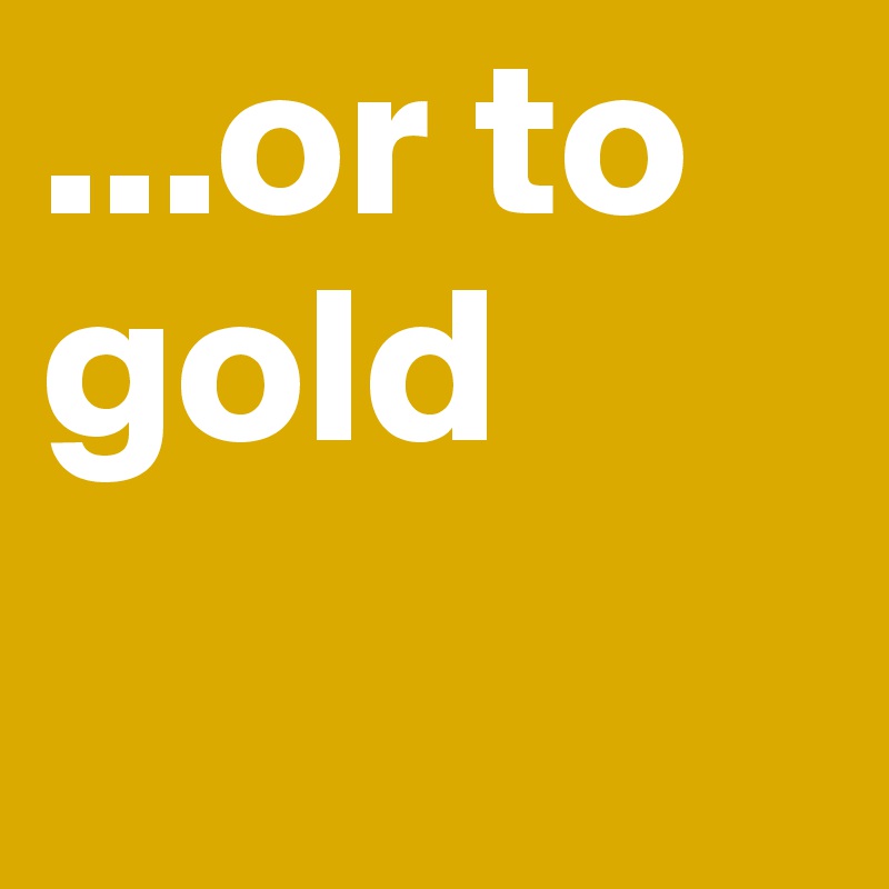...or to gold
