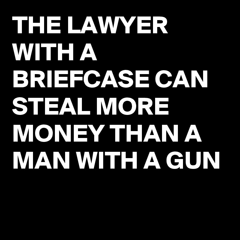 THE LAWYER WITH A BRIEFCASE CAN STEAL MORE MONEY THAN A MAN WITH A GUN
