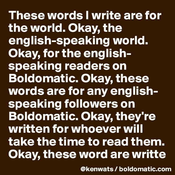 These words I write are for the world. Okay, the english-speaking world. Okay, for the english-speaking readers on Boldomatic. Okay, these words are for any english-speaking followers on Boldomatic. Okay, they're written for whoever will take the time to read them. Okay, these word are writte