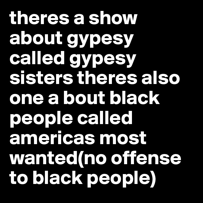 theres a show about gypesy called gypesy sisters theres also one a bout black people called americas most wanted(no offense to black people)