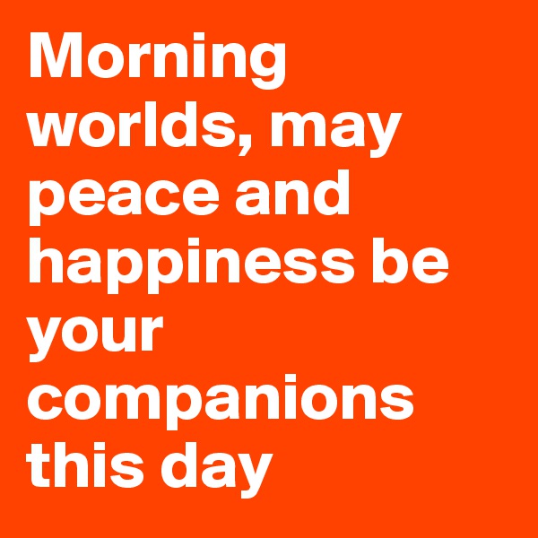Morning worlds, may peace and happiness be your companions this day