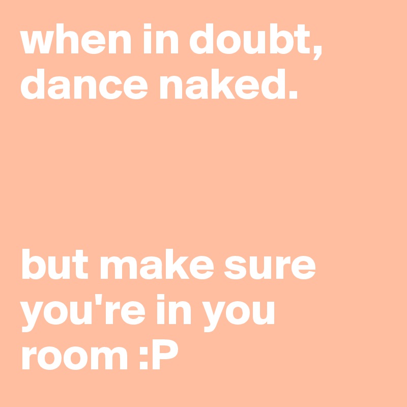 when in doubt, dance naked. 



but make sure you're in you room :P