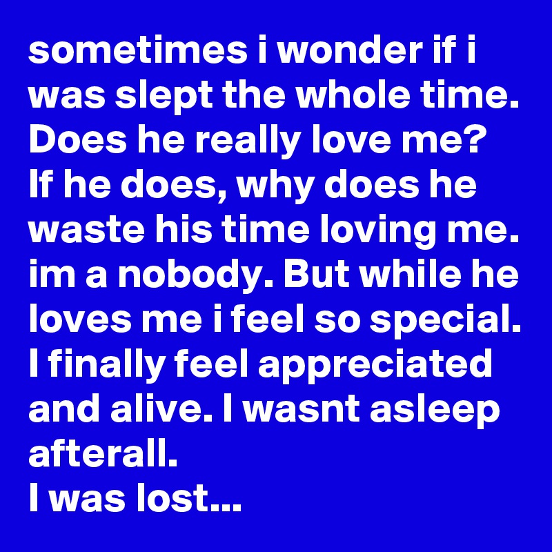 sometimes i wonder if i was slept the whole time. Does he really love me? If he does, why does he waste his time loving me. im a nobody. But while he loves me i feel so special. I finally feel appreciated and alive. I wasnt asleep afterall. 
I was lost...