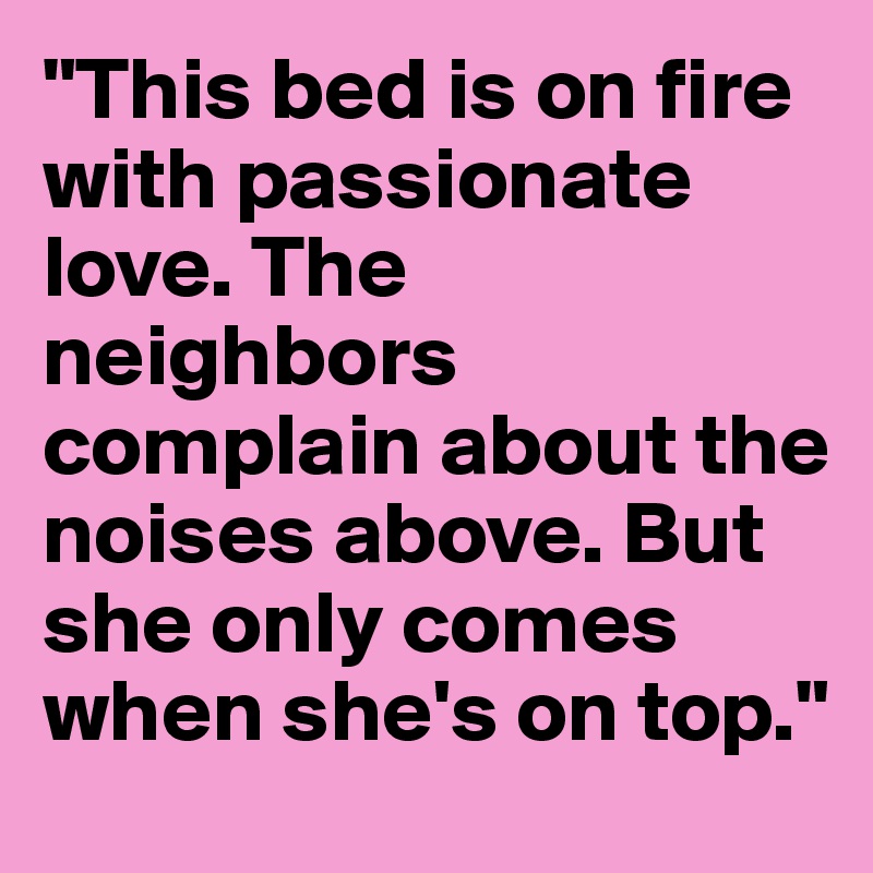 "This bed is on fire with passionate love. The neighbors complain about the noises above. But she only comes when she's on top."