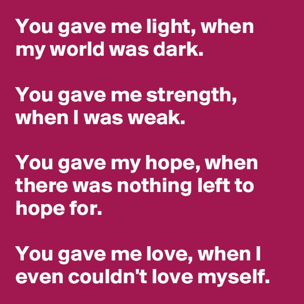You gave me light, when my world was dark.

You gave me strength, when I was weak.

You gave my hope, when there was nothing left to hope for.

You gave me love, when I even couldn't love myself.