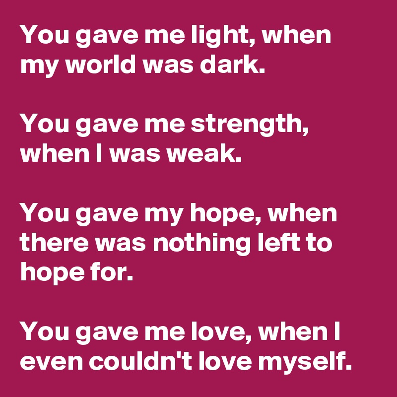 You gave me light, when my world was dark.

You gave me strength, when I was weak.

You gave my hope, when there was nothing left to hope for.

You gave me love, when I even couldn't love myself.