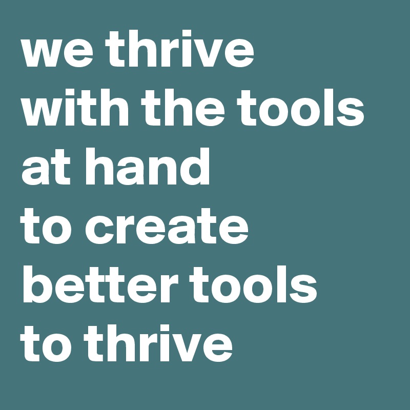 we thrive 
with the tools 
at hand 
to create 
better tools 
to thrive 