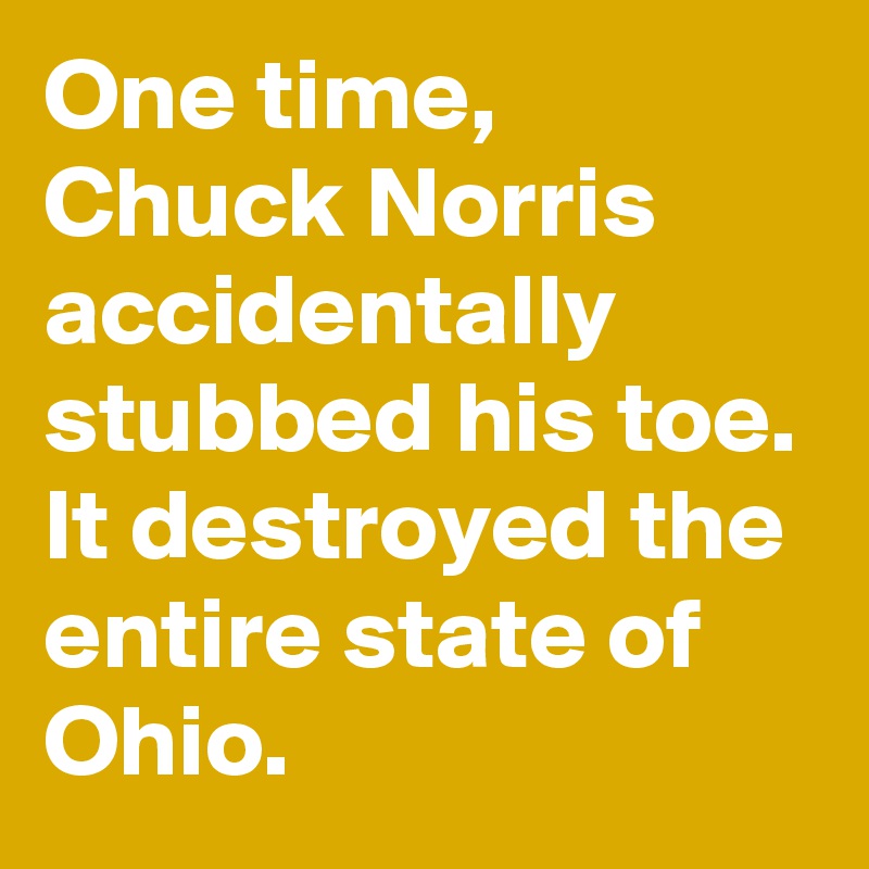 One time, Chuck Norris accidentally stubbed his toe. It destroyed the entire state of Ohio.