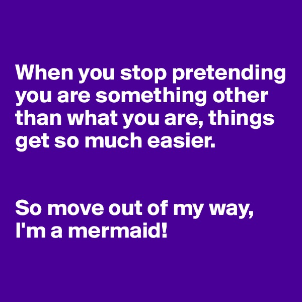 

When you stop pretending you are something other than what you are, things get so much easier.


So move out of my way, I'm a mermaid! 
