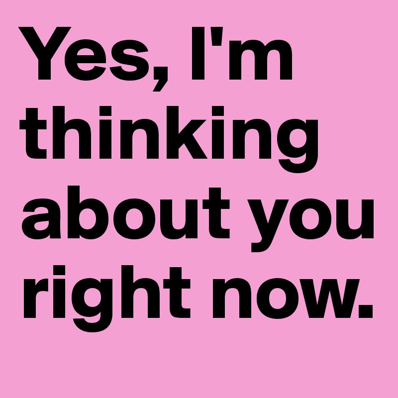 Yes, I'm thinking about you right now.