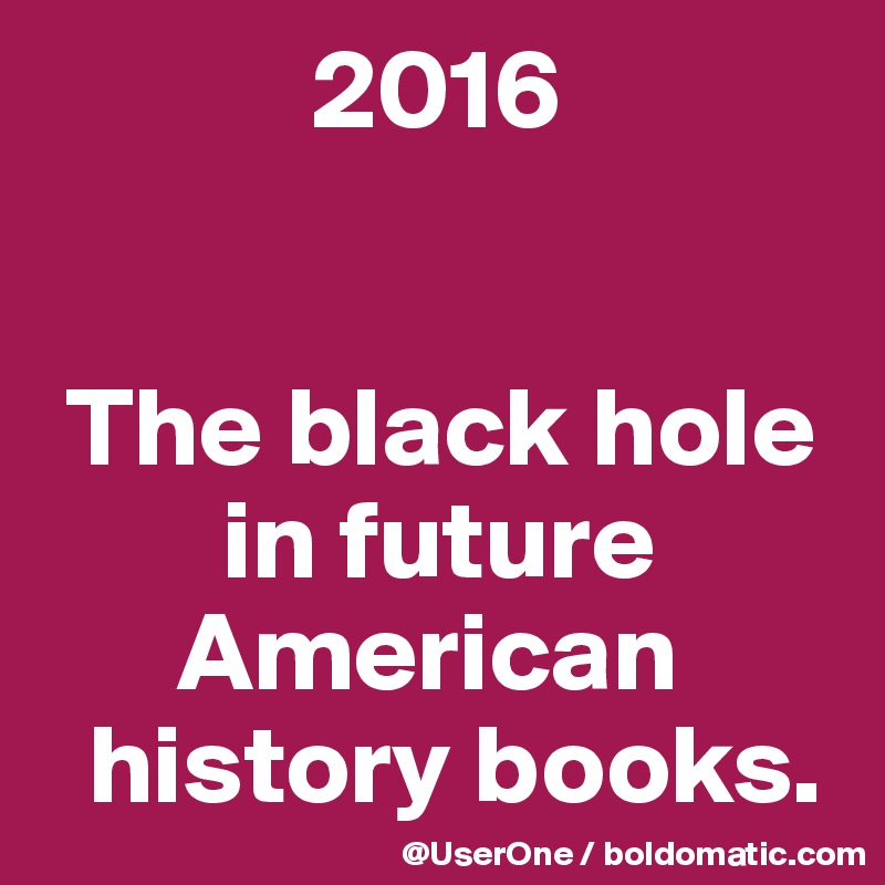             2016


 The black hole
        in future
      American
  history books.