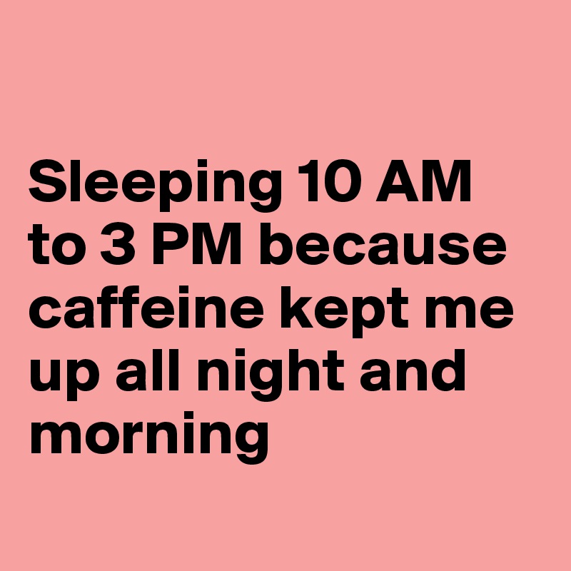 

Sleeping 10 AM to 3 PM because caffeine kept me up all night and morning
