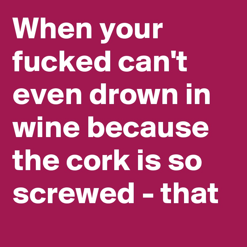 When your fucked can't even drown in wine because the cork is so screwed - that 