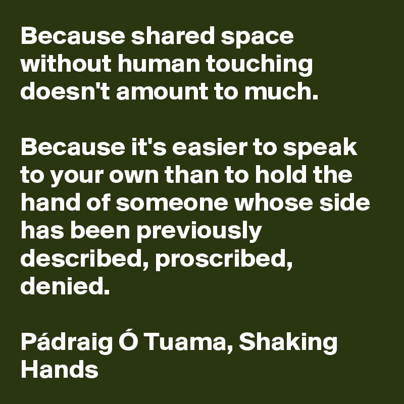 Because shared space without human touching doesn't amount to much.
 
Because it's easier to speak to your own than to hold the hand of someone whose side has been previously described, proscribed, denied.

Pádraig Ó Tuama, Shaking Hands