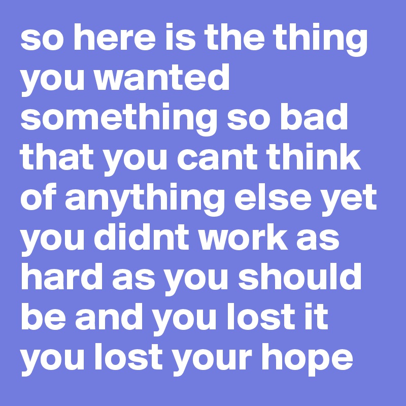 so here is the thing 
you wanted something so bad that you cant think of anything else yet you didnt work as hard as you should be and you lost it 
you lost your hope 