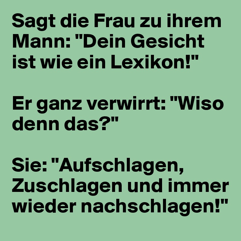 Sagt die Frau zu ihrem Mann: "Dein Gesicht ist wie ein Lexikon!"

Er ganz verwirrt: "Wiso denn das?"

Sie: "Aufschlagen, Zuschlagen und immer wieder nachschlagen!"