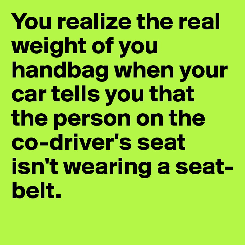 You realize the real weight of you handbag when your car tells you that the person on the co-driver's seat isn't wearing a seat-belt.
