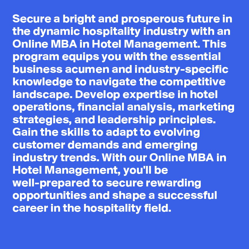 Secure a bright and prosperous future in the dynamic hospitality industry with an Online MBA in Hotel Management. This program equips you with the essential business acumen and industry-specific knowledge to navigate the competitive landscape. Develop expertise in hotel operations, financial analysis, marketing strategies, and leadership principles. Gain the skills to adapt to evolving customer demands and emerging industry trends. With our Online MBA in Hotel Management, you'll be well-prepared to secure rewarding opportunities and shape a successful career in the hospitality field.