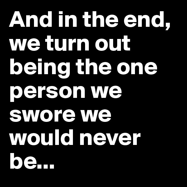 And in the end, we turn out being the one person we swore we would never be...