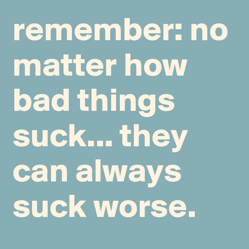 remember: no matter how bad things suck... they can always suck worse.