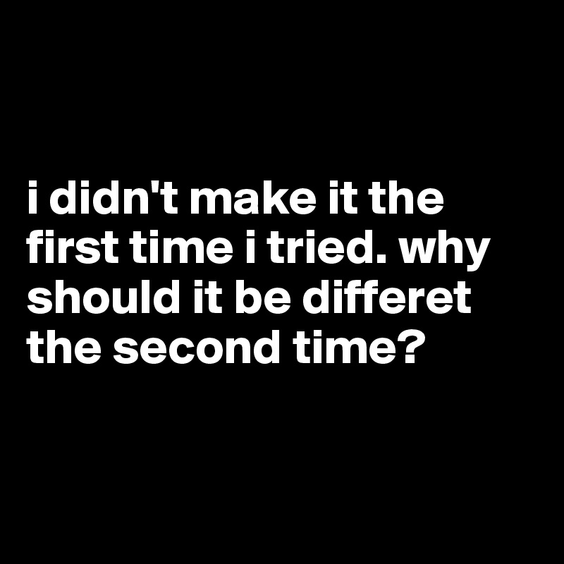 


i didn't make it the first time i tried. why should it be differet the second time?


