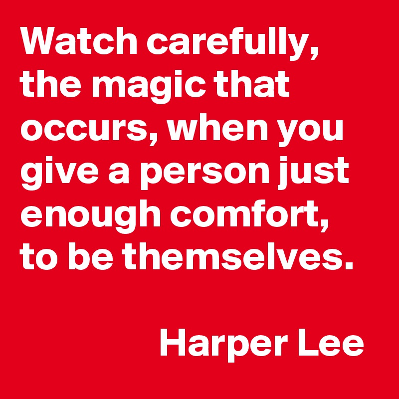 Watch carefully, the magic that occurs, when you give a person just enough comfort, to be themselves.

                 Harper Lee