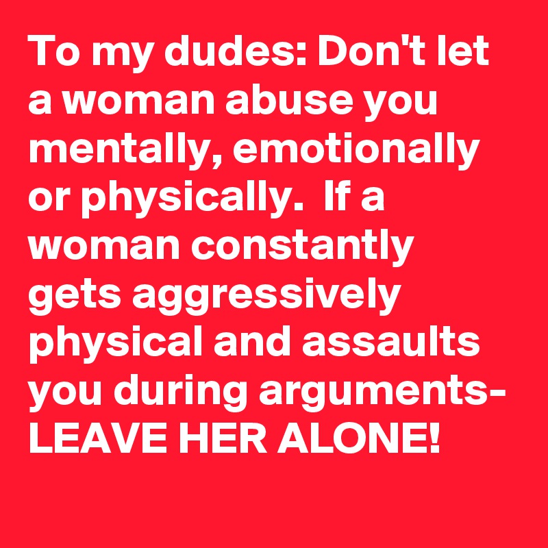 To my dudes: Don't let a woman abuse you mentally, emotionally or physically.  If a woman constantly gets aggressively physical and assaults you during arguments- LEAVE HER ALONE!