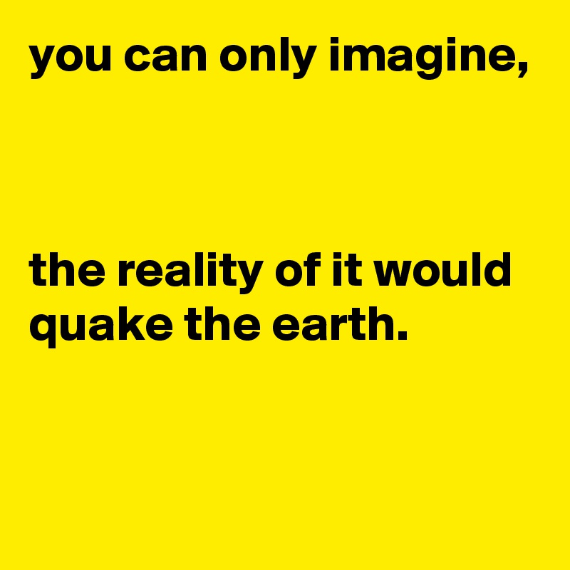 you can only imagine, 



the reality of it would quake the earth.


