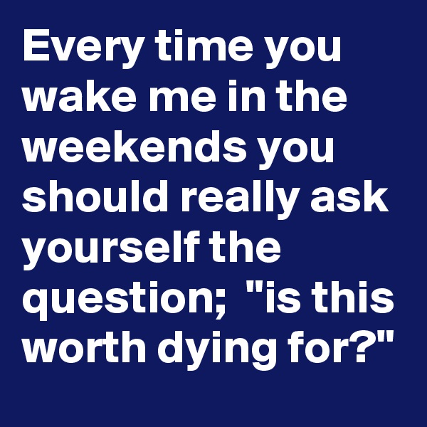 Every time you wake me in the weekends you should really ask yourself the question;  "is this worth dying for?"