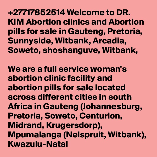 +27717852514 Welcome to DR. KIM Abortion clinics and Abortion pills for sale in Gauteng, Pretoria, Sunnyside, Witbank, Arcadia, Soweto, shoshanguve, Witbank, 

We are a full service woman's abortion clinic facility and abortion pills for sale located across different cities in south Africa in Gauteng (Johannesburg, Pretoria, Soweto, Centurion, Midrand, Krugersdorp), Mpumalanga (Nelspruit, Witbank), Kwazulu-Natal 