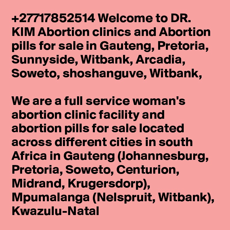 +27717852514 Welcome to DR. KIM Abortion clinics and Abortion pills for sale in Gauteng, Pretoria, Sunnyside, Witbank, Arcadia, Soweto, shoshanguve, Witbank, 

We are a full service woman's abortion clinic facility and abortion pills for sale located across different cities in south Africa in Gauteng (Johannesburg, Pretoria, Soweto, Centurion, Midrand, Krugersdorp), Mpumalanga (Nelspruit, Witbank), Kwazulu-Natal 
