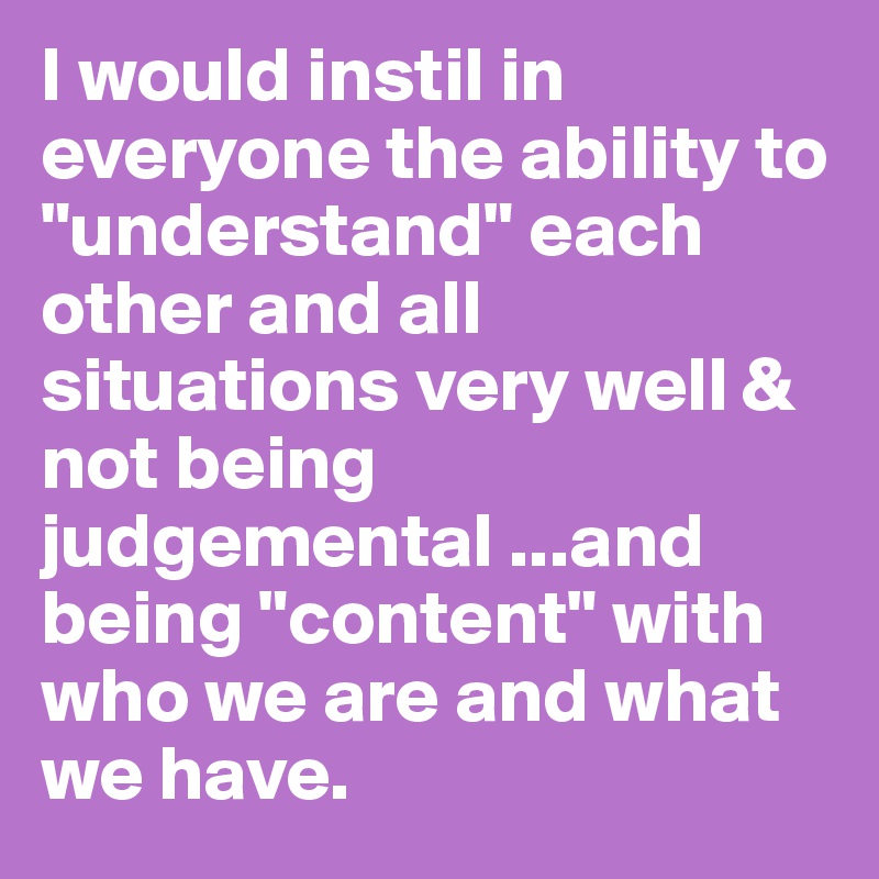 I would instil in everyone the ability to "understand" each other and all situations very well & not being judgemental ...and being "content" with who we are and what we have.