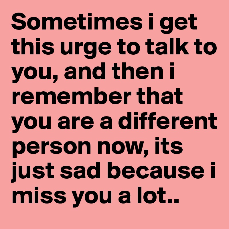 Sometimes i get this urge to talk to you, and then i remember that you are a different person now, its just sad because i miss you a lot..