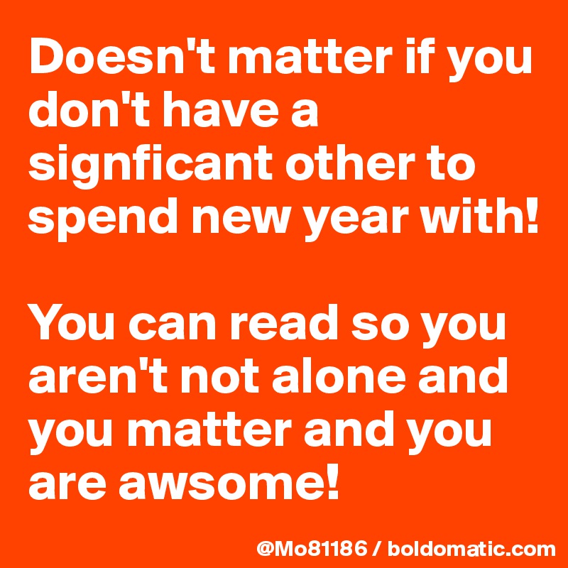 Doesn't matter if you don't have a signficant other to spend new year with! 

You can read so you aren't not alone and you matter and you are awsome! 
