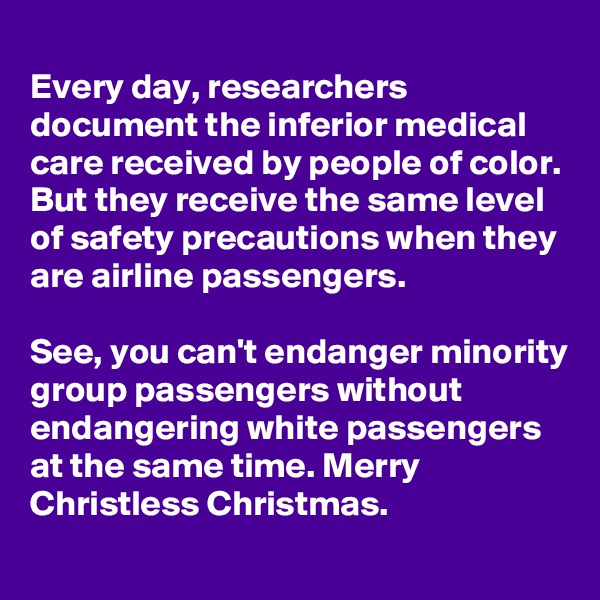 
Every day, researchers document the inferior medical care received by people of color. But they receive the same level of safety precautions when they are airline passengers. 

See, you can't endanger minority group passengers without endangering white passengers at the same time. Merry Christless Christmas.
